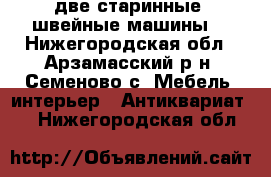 две старинные  швейные машины  - Нижегородская обл., Арзамасский р-н, Семеново с. Мебель, интерьер » Антиквариат   . Нижегородская обл.